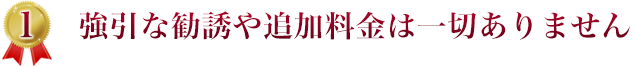 １．強引な勧誘や追加料金は一切ありません